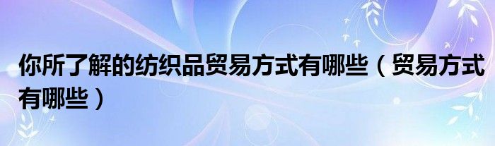 你所了解的纺织品贸易方式有哪些【贸易方式有哪些】