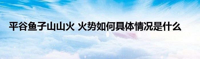 平谷鱼子山山火 火势如何具体情况是什么