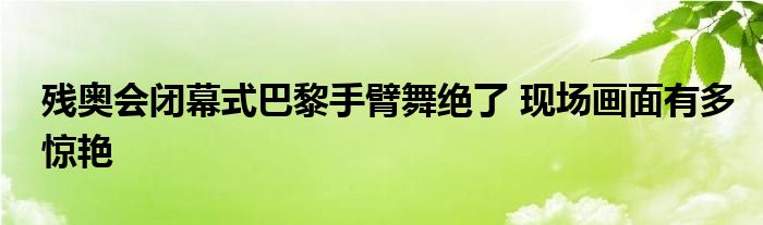 残奥会闭幕式巴黎手臂舞绝了 现场画面有多惊艳