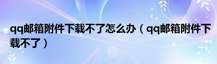 qq邮箱附件下载不了怎么办【qq邮箱附件下载不了】