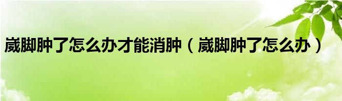 崴脚肿了怎么办才能消肿【崴脚肿了怎么办】