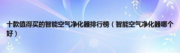 十款值得买的智能空气净化器排行榜【智能空气净化器哪个好】