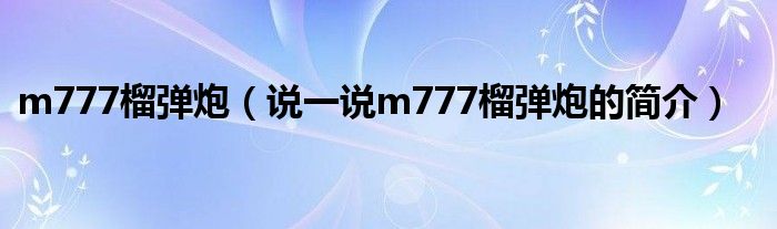 m777榴弹炮【说一说m777榴弹炮的简介】