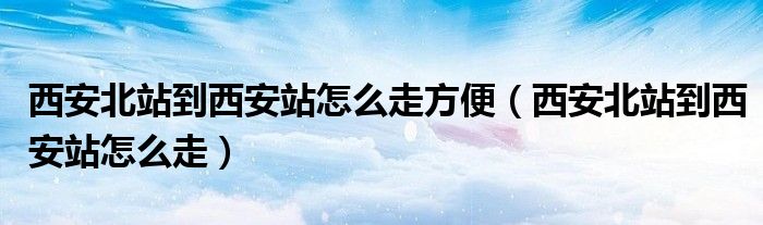 西安北站到西安站怎么走方便【西安北站到西安站怎么走】