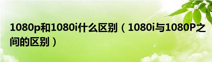 1080p和1080i什么区别【1080i与1080P之间的区别】