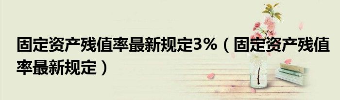 固定资产残值率最新规定3%【固定资产残值率最新规定】