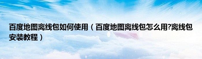 百度地图离线包如何使用【百度地图离线包怎么用?离线包安装教程】