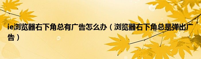 ie浏览器右下角总有广告怎么办【浏览器右下角总是弹出广告】