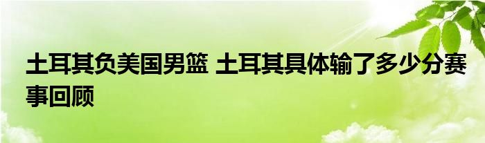 土耳其负美国男篮 土耳其具体输了多少分赛事回顾