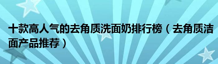 十款高人气的去角质洗面奶排行榜【去角质洁面产品推荐】