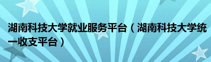 湖南科技大学就业服务平台【湖南科技大学统一收支平台】