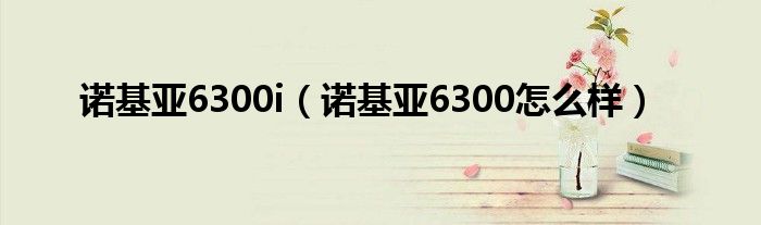 诺基亚6300i【诺基亚6300怎么样】