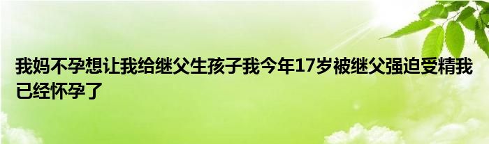 我妈不孕想让我给继父生孩子我今年17岁被继父强迫受精我已经怀孕了