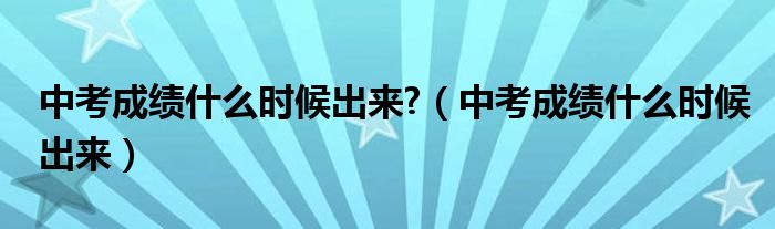 中考成绩什么时候出来?【中考成绩什么时候出来】