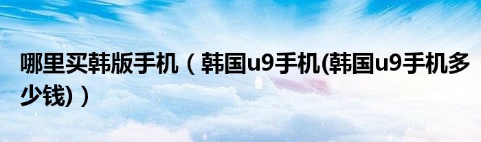 哪里买韩版手机【韩国u9手机(韩国u9手机多少钱)】