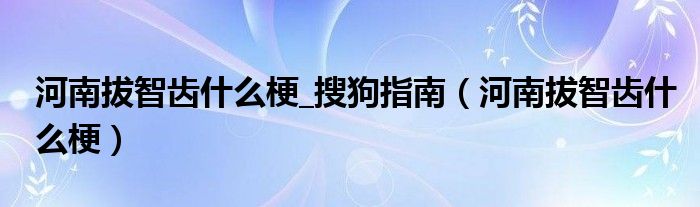 河南拔智齿什么梗_搜狗指南【河南拔智齿什么梗】