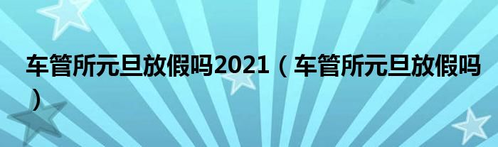 车管所元旦放假吗2021【车管所元旦放假吗】