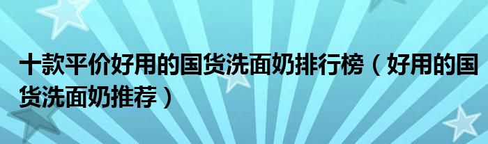 十款平价好用的国货洗面奶排行榜【好用的国货洗面奶推荐】