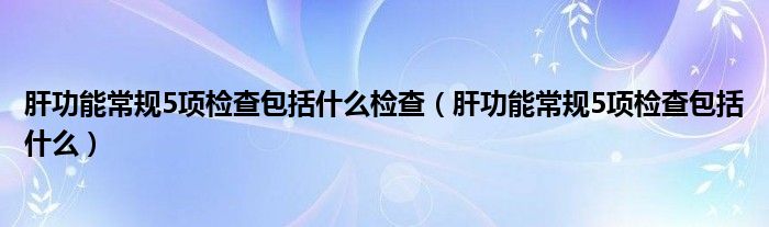 肝功能常规5项检查包括什么检查【肝功能常规5项检查包括什么】