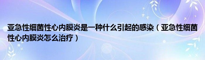 亚急性细菌性心内膜炎是一种什么引起的感染【亚急性细菌性心内膜炎怎么治疗】