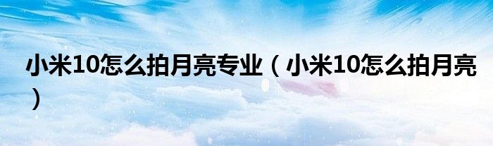 小米10怎么拍月亮专业【小米10怎么拍月亮】