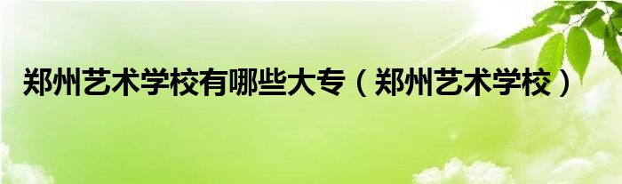 郑州艺术学校有哪些大专【郑州艺术学校】