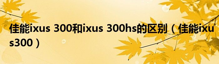 佳能ixus 300和ixus 300hs的区别【佳能ixus300】