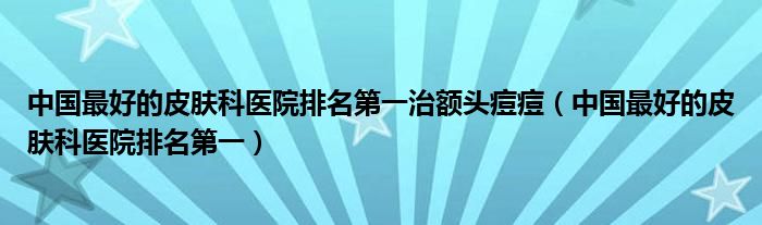 中国最好的皮肤科医院排名第一治额头痘痘【中国最好的皮肤科医院排名第一】