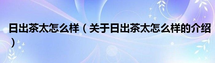 日出茶太怎么样【关于日出茶太怎么样的介绍】