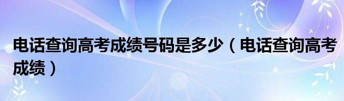 电话查询高考成绩号码是多少【电话查询高考成绩】