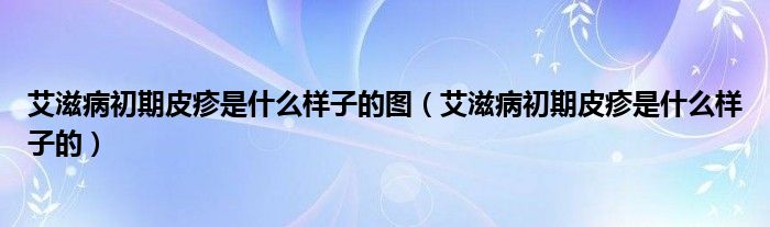 艾滋病初期皮疹是什么样子的图【艾滋病初期皮疹是什么样子的】