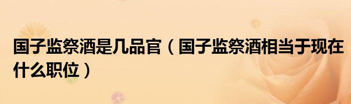 国子监祭酒是几品官【国子监祭酒相当于现在什么职位】