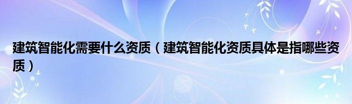 建筑智能化需要什么资质【建筑智能化资质具体是指哪些资质】