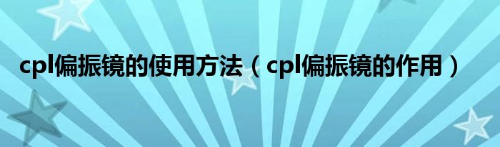 cpl偏振镜的使用方法【cpl偏振镜的作用】