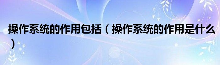 操作系统的作用包括【操作系统的作用是什么】