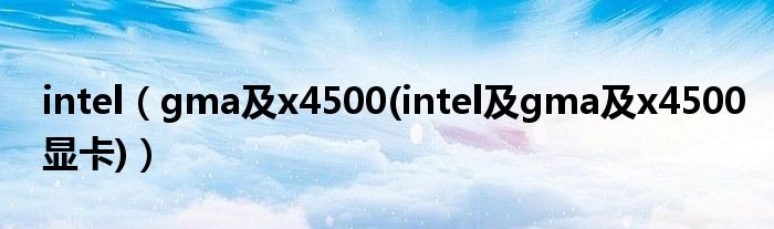 intel【gma及x4500(intel及gma及x4500显卡)】