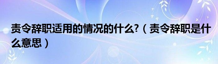 责令辞职适用的情况的什么?【责令辞职是什么意思】