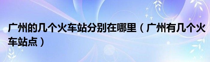 广州的几个火车站分别在哪里【广州有几个火车站点】