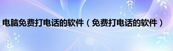 电脑免费打电话的软件【免费打电话的软件】