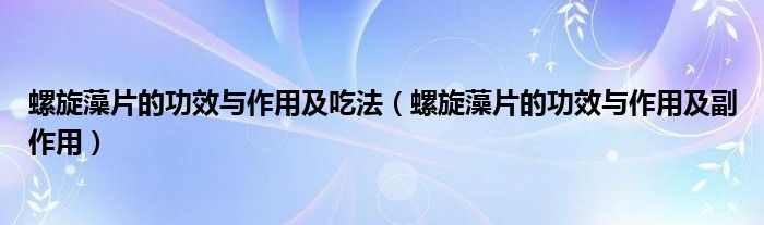 螺旋藻片的功效与作用及吃法【螺旋藻片的功效与作用及副作用】