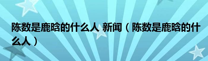 陈数是鹿晗的什么人 新闻【陈数是鹿晗的什么人】