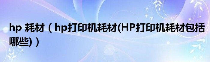 hp 耗材【hp打印机耗材(HP打印机耗材包括哪些)】