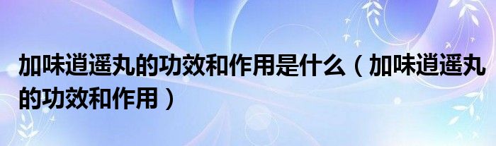 加味逍遥丸的功效和作用是什么【加味逍遥丸的功效和作用】