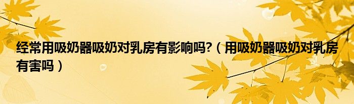 经常用吸奶器吸奶对乳房有影响吗?【用吸奶器吸奶对乳房有害吗】