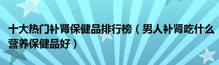 十大热门补肾保健品排行榜【男人补肾吃什么营养保健品好】