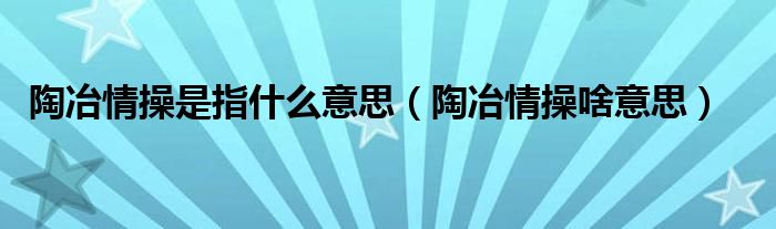 陶冶情操是指什么意思【陶冶情操啥意思】