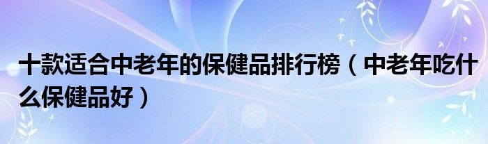 十款适合中老年的保健品排行榜【中老年吃什么保健品好】