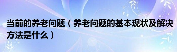 当前的养老问题【养老问题的基本现状及解决方法是什么】