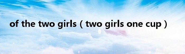 of the two girls【two girls one cup】