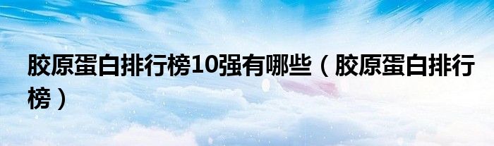 胶原蛋白排行榜10强有哪些【胶原蛋白排行榜】